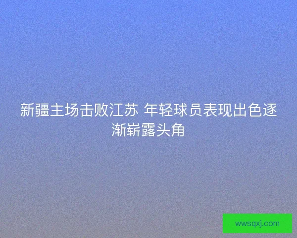新疆主场击败江苏 年轻球员表现出色逐渐崭露头角